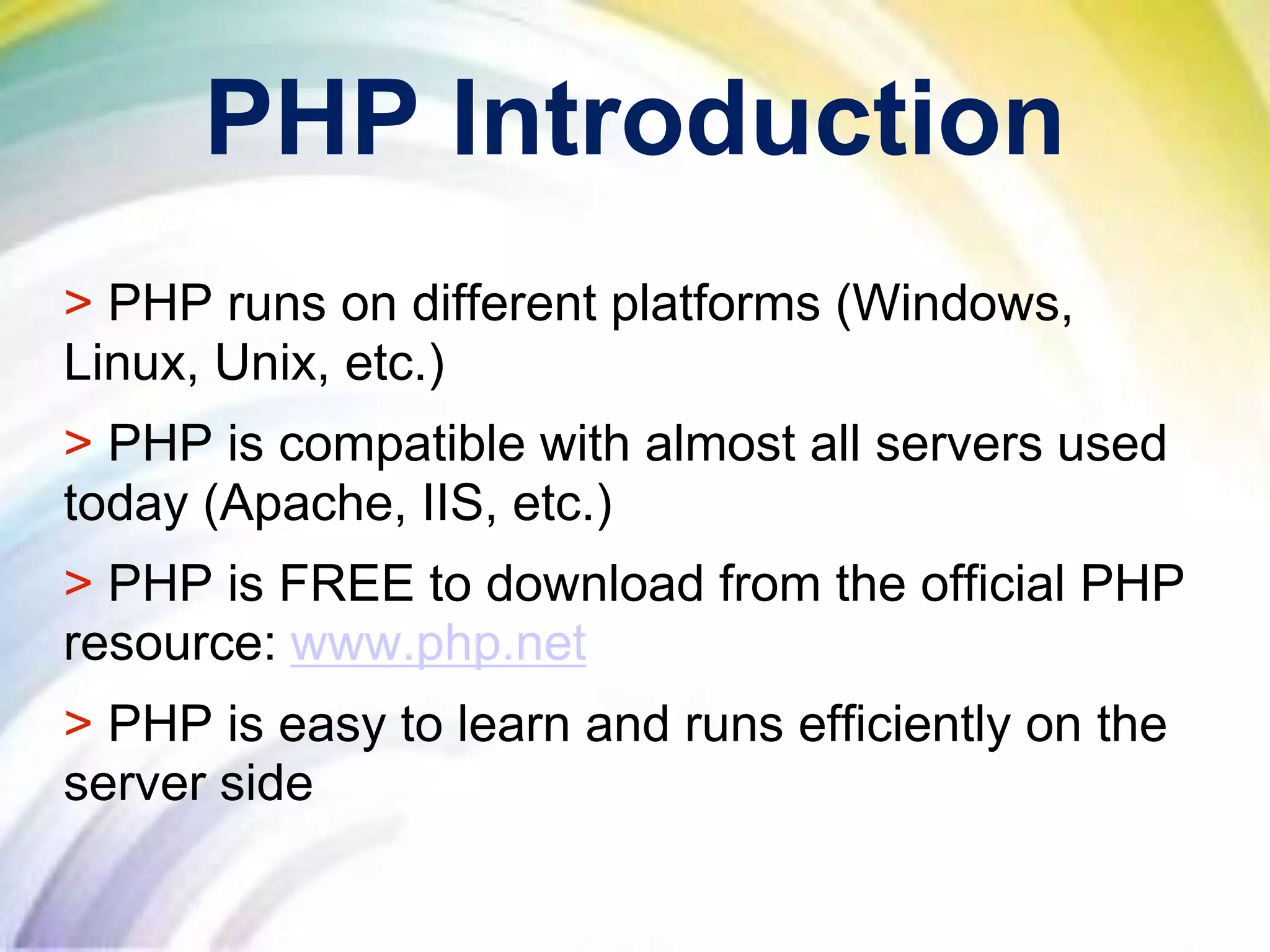 PHP Introduction
> PHP runs on different platforms (Windows,
Linux, Unix, etc.)
> PHP is compatible with almost all servers used
today (Apache, IIS, etc.)
> PHP is FREE to download from the official PHP
resource: www.php.net
> PHP is easy to learn and runs efficiently on the
server side
 