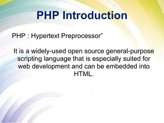 PHP Introduction
PHP : Hypertext Preprocessor”
It is a widely-used open source general-purpose
scripting language that is especially suited for
web development and can be embedded into
HTML.
 
