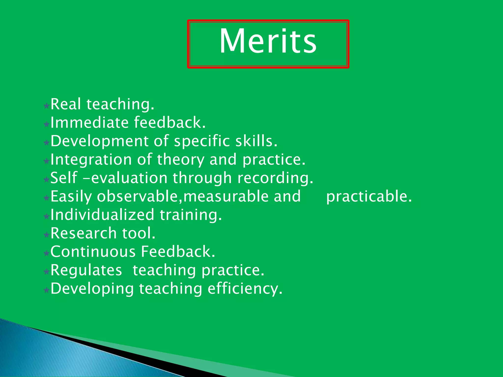 Real teaching.
Immediate feedback.
Development of specific skills.
Integration of theory and practice.
Self -evaluation through recording.
Easily observable,measurable and practicable.
Individualized training.
Research tool.
Continuous Feedback.
Regulates teaching practice.
Developing teaching efficiency.
Merits
 