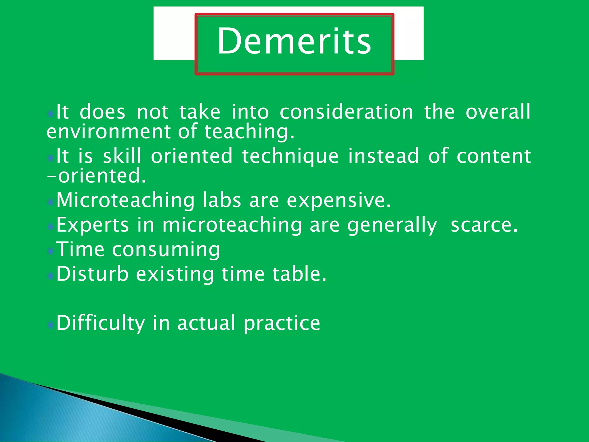 It does not take into consideration the overall
environment of teaching.
It is skill oriented technique instead of content
-oriented.
Microteaching labs are expensive.
Experts in microteaching are generally scarce.
Time consuming
Disturb existing time table.
Difficulty in actual practice
Demerits
 