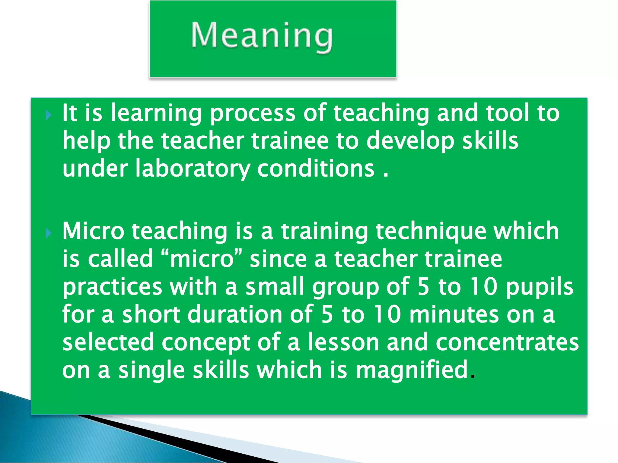  It is learning process of teaching and tool to
help the teacher trainee to develop skills
under laboratory conditions .
 Micro teaching is a training technique which
is called “micro” since a teacher trainee
practices with a small group of 5 to 10 pupils
for a short duration of 5 to 10 minutes on a
selected concept of a lesson and concentrates
on a single skills which is magnified.
 