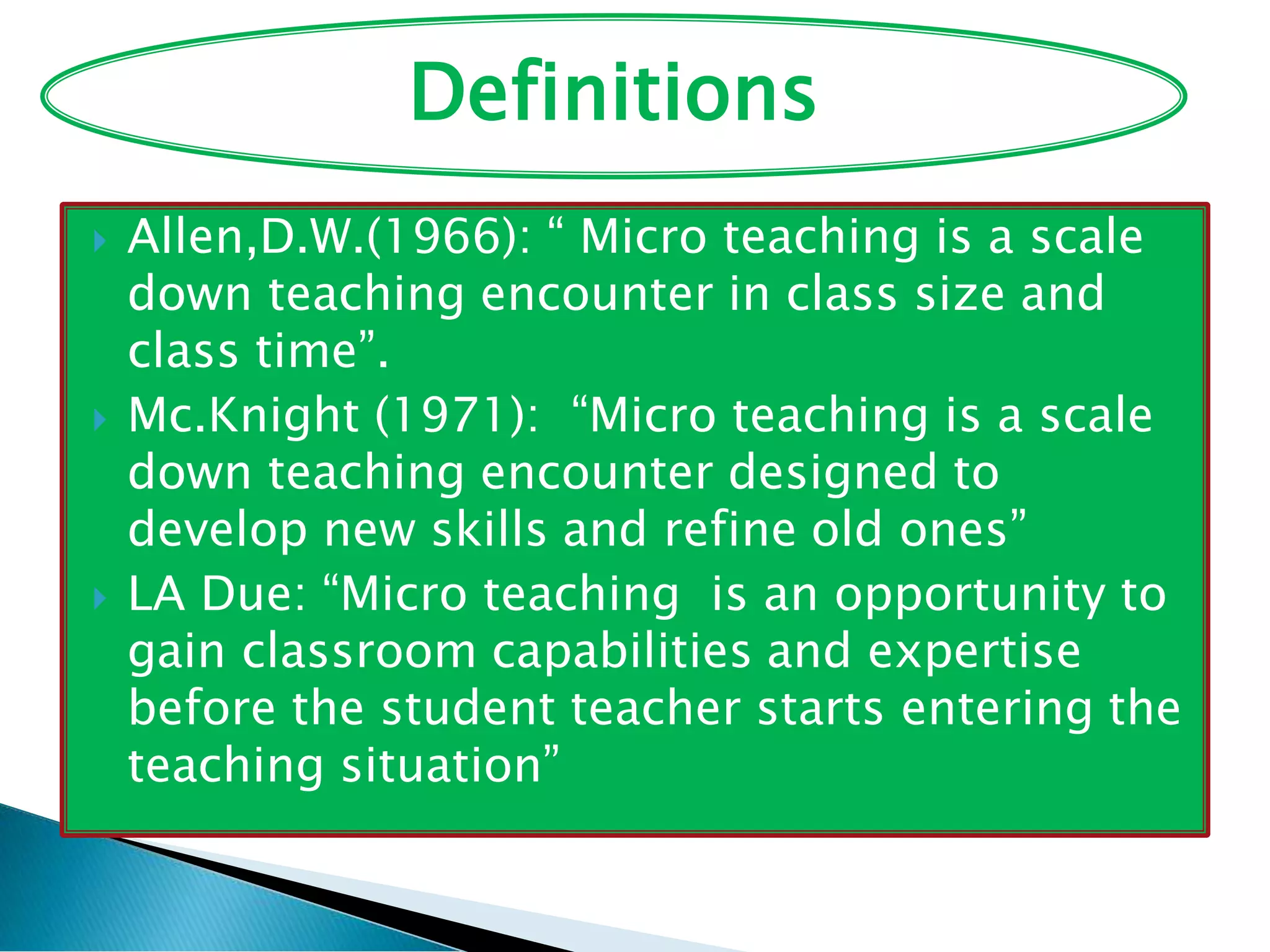  Allen,D.W.(1966): “ Micro teaching is a scale
down teaching encounter in class size and
class time”.
 Mc.Knight (1971): “Micro teaching is a scale
down teaching encounter designed to
develop new skills and refine old ones”
 LA Due: “Micro teaching is an opportunity to
gain classroom capabilities and expertise
before the student teacher starts entering the
teaching situation”
Definitions
 