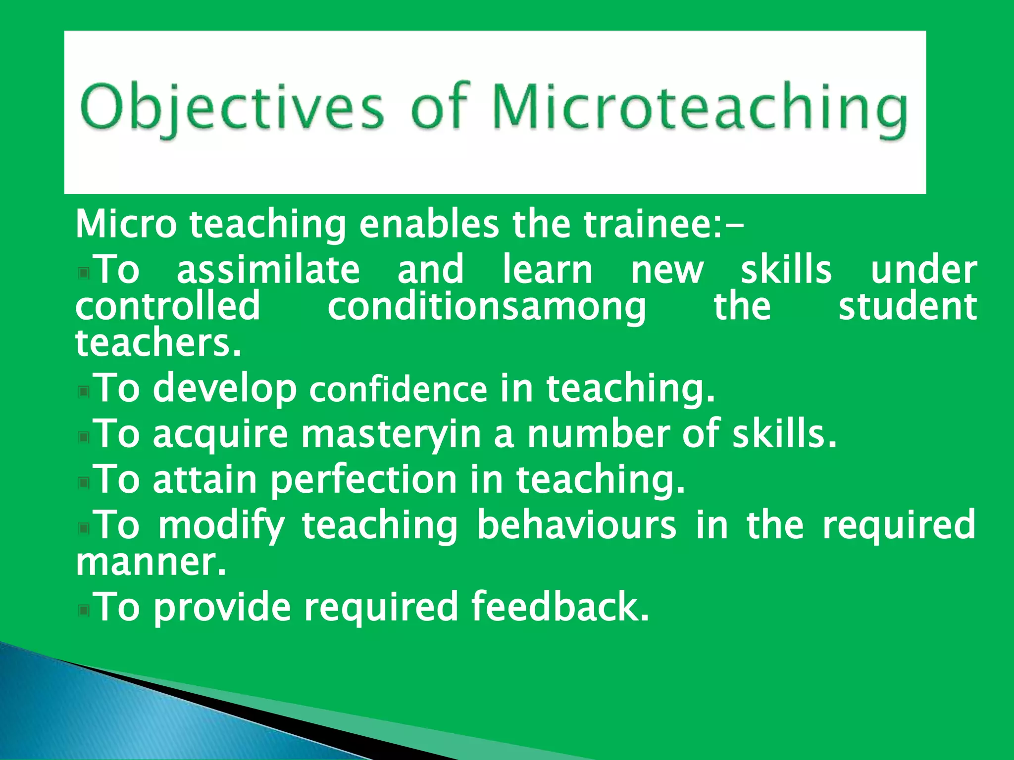 Micro teaching enables the trainee:-
To assimilate and learn new skills under
controlled conditionsamong the student
teachers.
To develop confidence in teaching.
To acquire masteryin a number of skills.
To attain perfection in teaching.
To modify teaching behaviours in the required
manner.
To provide required feedback.
 
