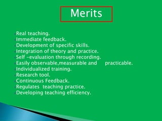 Real teaching.
Immediate feedback.
Development of specific skills.
Integration of theory and practice.
Self -evaluation through recording.
Easily observable,measurable and practicable.
Individualized training.
Research tool.
Continuous Feedback.
Regulates teaching practice.
Developing teaching efficiency.
Merits
 