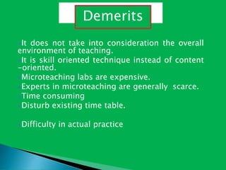 It does not take into consideration the overall
environment of teaching.
It is skill oriented technique instead of content
-oriented.
Microteaching labs are expensive.
Experts in microteaching are generally scarce.
Time consuming
Disturb existing time table.
Difficulty in actual practice
Demerits
 