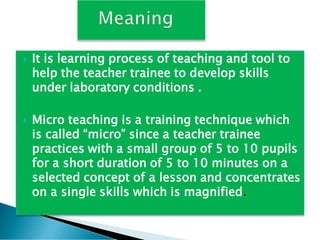  It is learning process of teaching and tool to
help the teacher trainee to develop skills
under laboratory conditions .
 Micro teaching is a training technique which
is called “micro” since a teacher trainee
practices with a small group of 5 to 10 pupils
for a short duration of 5 to 10 minutes on a
selected concept of a lesson and concentrates
on a single skills which is magnified.
 