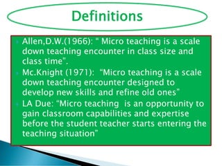  Allen,D.W.(1966): “ Micro teaching is a scale
down teaching encounter in class size and
class time”.
 Mc.Knight (1971): “Micro teaching is a scale
down teaching encounter designed to
develop new skills and refine old ones”
 LA Due: “Micro teaching is an opportunity to
gain classroom capabilities and expertise
before the student teacher starts entering the
teaching situation”
Definitions
 