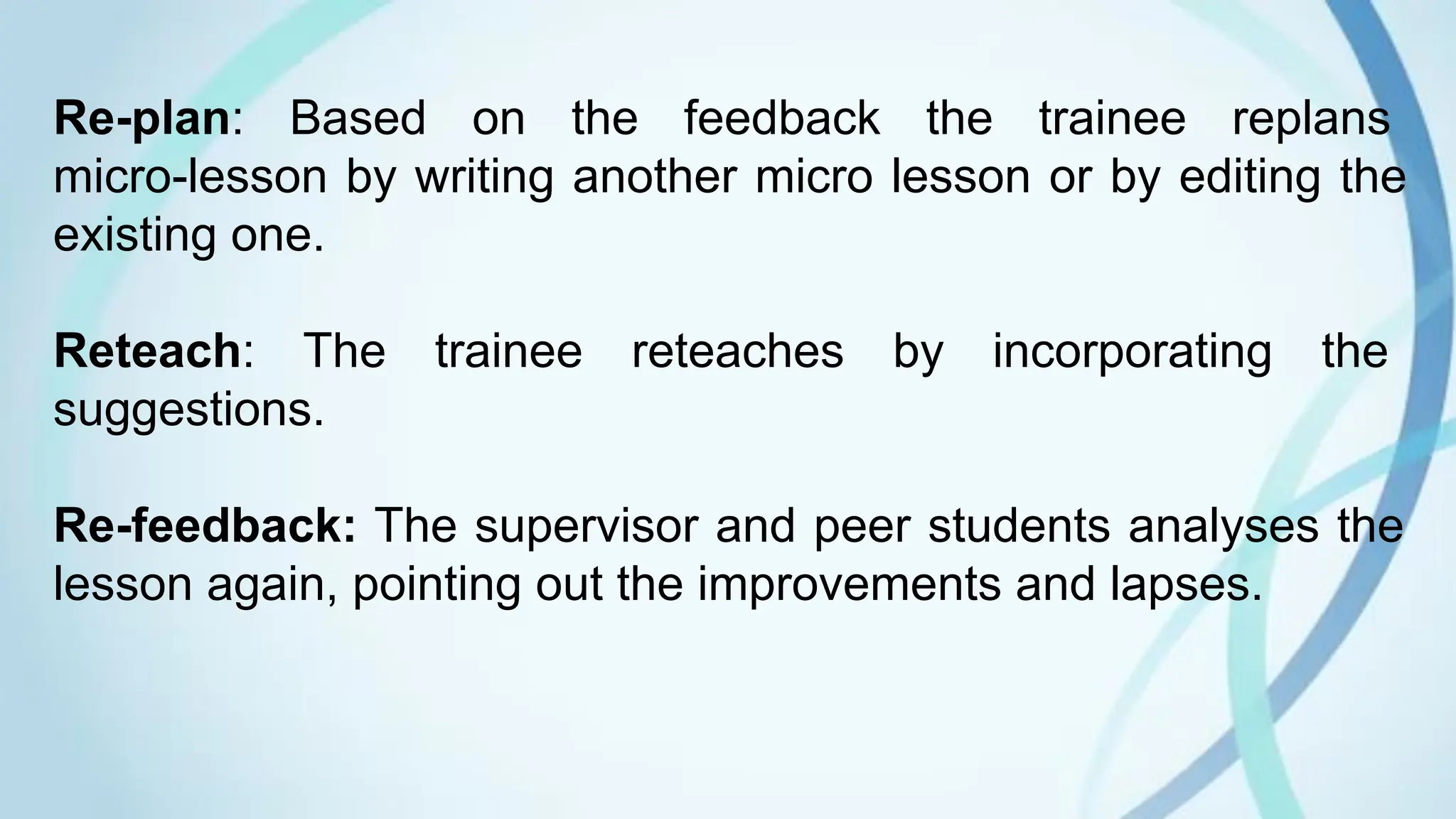 Re-plan: Based on the feedback the trainee replans
micro-lesson by writing another micro lesson or by editing the
existing one.
Reteach: The trainee reteaches by incorporating the
suggestions.
Re-feedback: The supervisor and peer students analyses the
lesson again, pointing out the improvements and lapses.
 