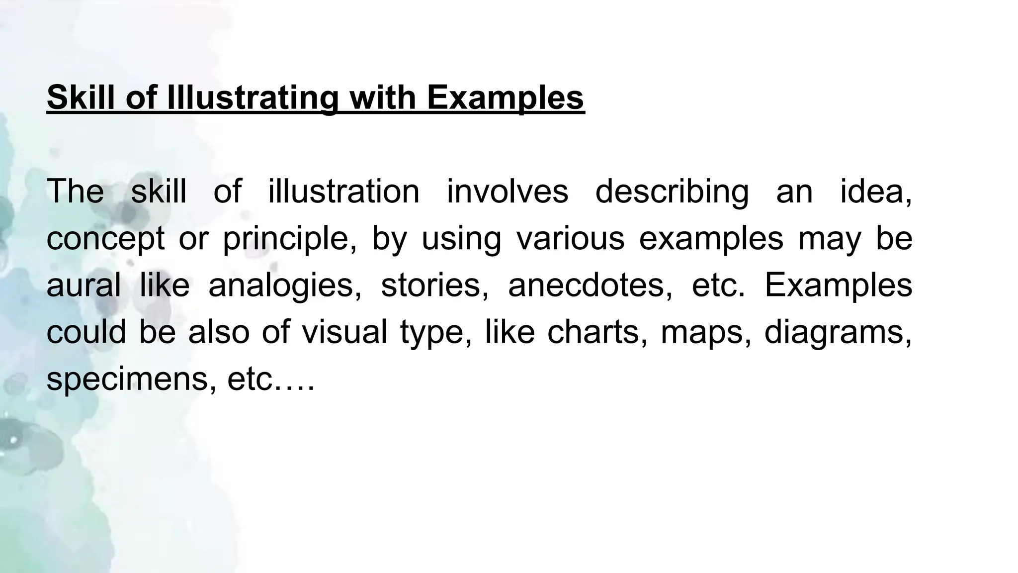 Skill of Illustrating with Examples
The skill of illustration involves describing an idea,
concept or principle, by using various examples may be
aural like analogies, stories, anecdotes, etc. Examples
could be also of visual type, like charts, maps, diagrams,
specimens, etc….
 