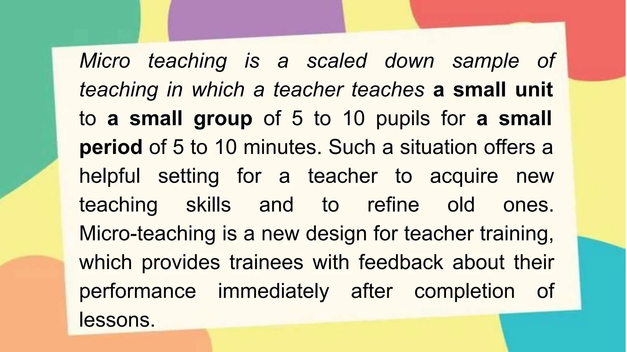 Micro teaching is a scaled down sample of
teaching in which a teacher teaches a small unit
to a small group of 5 to 10 pupils for a small
period of 5 to 10 minutes. Such a situation offers a
helpful setting for a teacher to acquire new
teaching skills and to refine old ones.
Micro-teaching is a new design for teacher training,
which provides trainees with feedback about their
performance immediately after completion of
lessons.
 