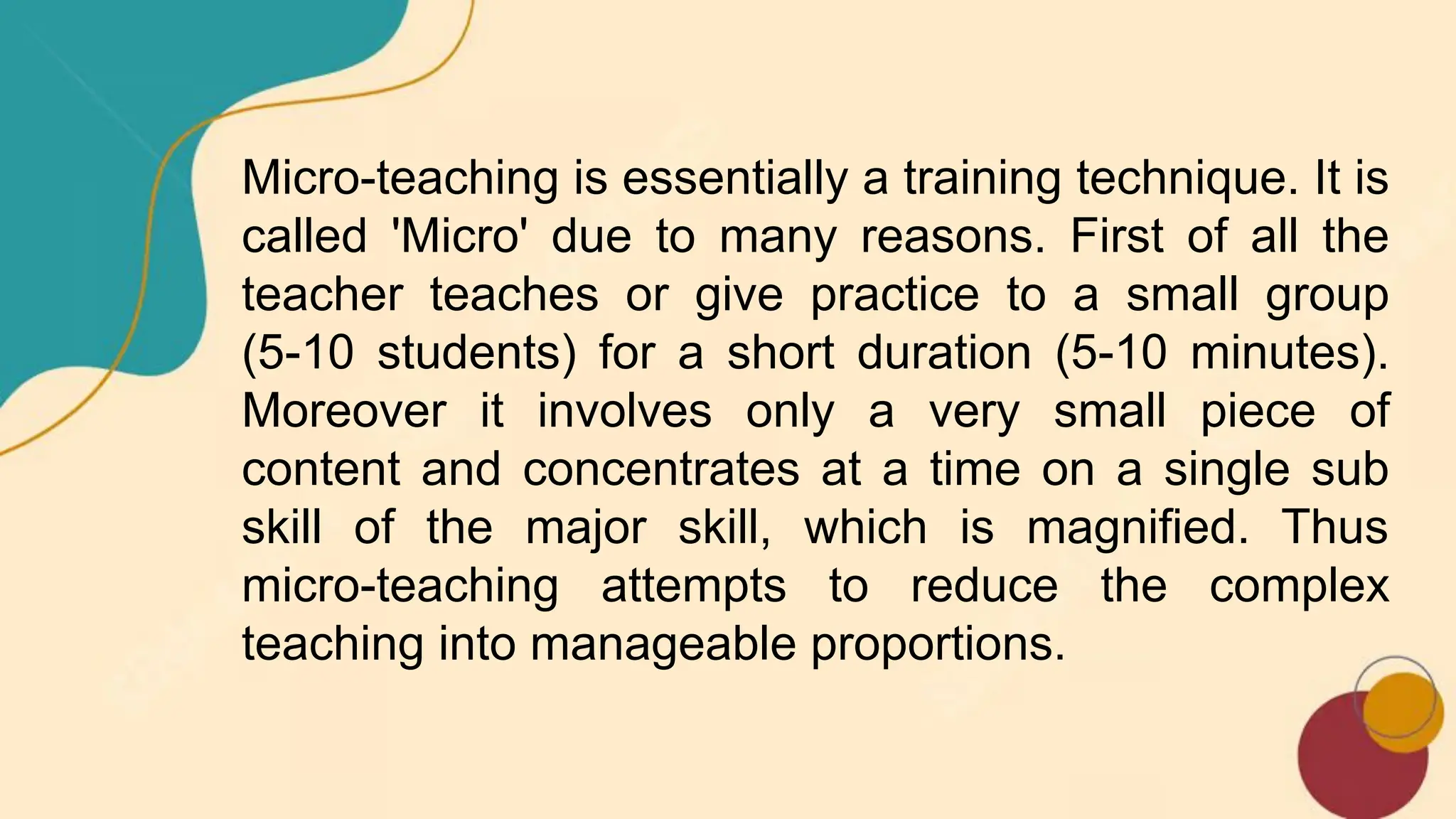 Micro-teaching is essentially a training technique. It is
called 'Micro' due to many reasons. First of all the
teacher teaches or give practice to a small group
(5-10 students) for a short duration (5-10 minutes).
Moreover it involves only a very small piece of
content and concentrates at a time on a single sub
skill of the major skill, which is magnified. Thus
micro-teaching attempts to reduce the complex
teaching into manageable proportions.
 