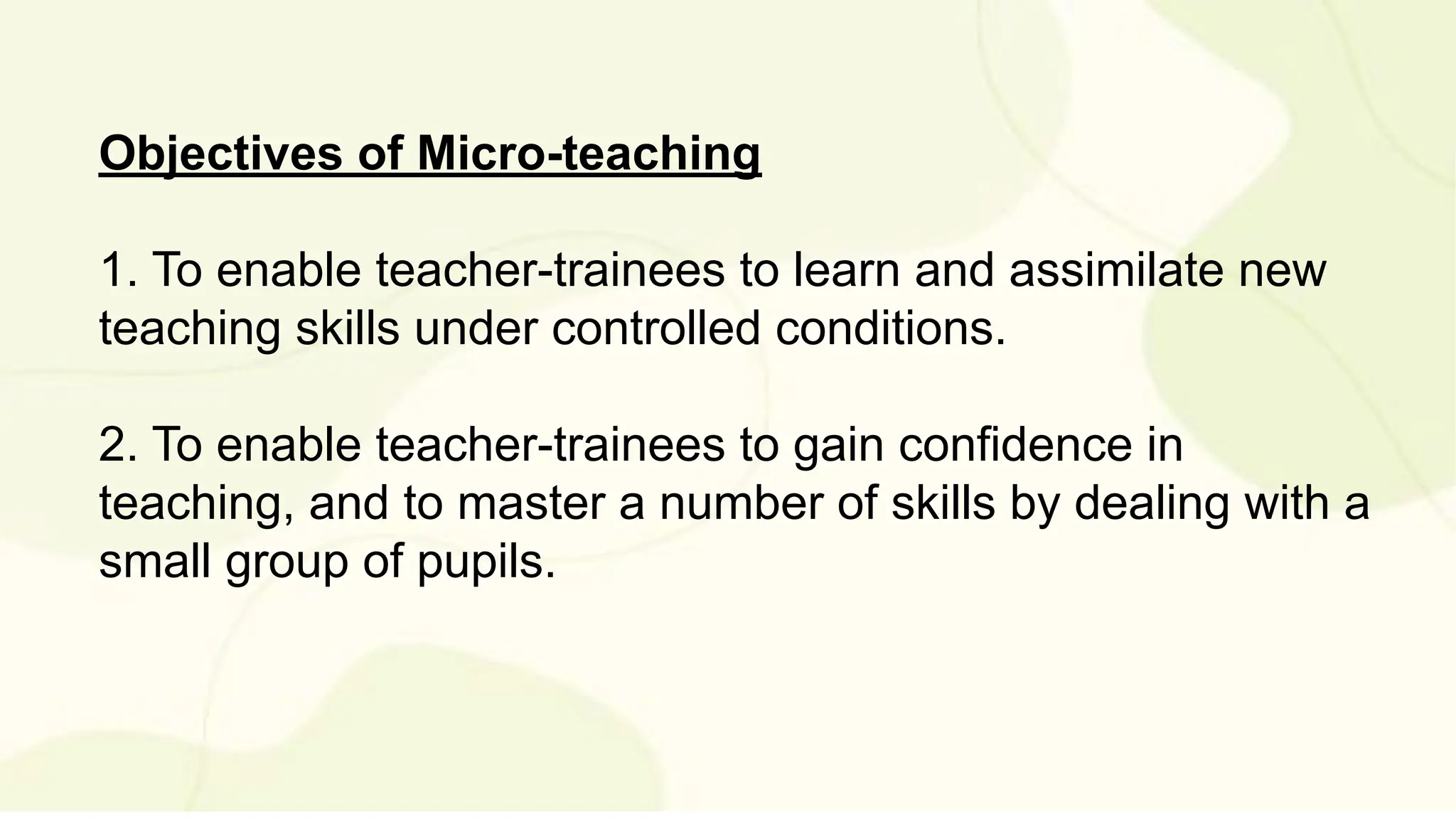 Objectives of Micro-teaching
1. To enable teacher-trainees to learn and assimilate new
teaching skills under controlled conditions.
2. To enable teacher-trainees to gain confidence in
teaching, and to master a number of skills by dealing with a
small group of pupils.
 