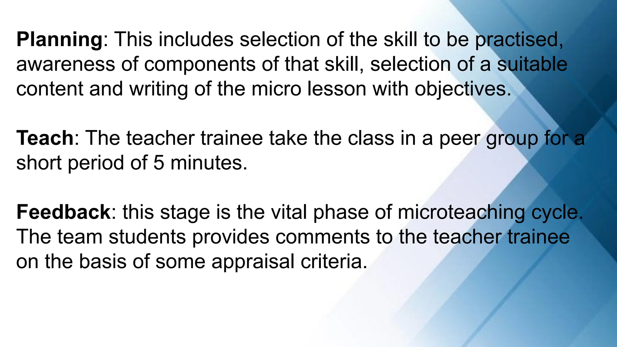 Planning: This includes selection of the skill to be practised,
awareness of components of that skill, selection of a suitable
content and writing of the micro lesson with objectives.
Teach: The teacher trainee take the class in a peer group for a
short period of 5 minutes.
Feedback: this stage is the vital phase of microteaching cycle.
The team students provides comments to the teacher trainee
on the basis of some appraisal criteria.
 