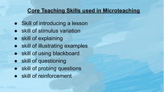 Core Teaching Skills used in Microteaching
● Skill of introducing a lesson
● skill of stimulus variation
● skill of explaining
● skill of illustrating examples
● skill of using blackboard
● skill of questioning
● skill of probing questions
● skill of reinforcement
 