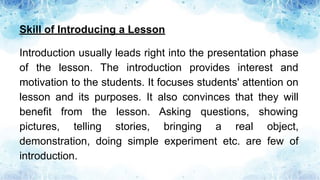 Skill of Introducing a Lesson
Introduction usually leads right into the presentation phase
of the lesson. The introduction provides interest and
motivation to the students. It focuses students' attention on
lesson and its purposes. It also convinces that they will
benefit from the lesson. Asking questions, showing
pictures, telling stories, bringing a real object,
demonstration, doing simple experiment etc. are few of
introduction.
 