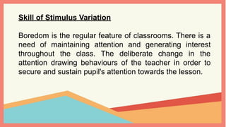 Skill of Stimulus Variation
Boredom is the regular feature of classrooms. There is a
need of maintaining attention and generating interest
throughout the class. The deliberate change in the
attention drawing behaviours of the teacher in order to
secure and sustain pupil's attention towards the lesson.
 