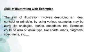 Skill of Illustrating with Examples
The skill of illustration involves describing an idea,
concept or principle, by using various examples may be
aural like analogies, stories, anecdotes, etc. Examples
could be also of visual type, like charts, maps, diagrams,
specimens, etc….
 