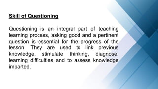 Skill of Questioning
Questioning is an integral part of teaching
learning process, asking good and a pertinent
question is essential for the progress of the
lesson. They are used to link previous
knowledge, stimulate thinking, diagnose,
learning difficulties and to assess knowledge
imparted.
 