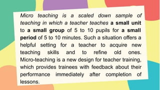 Micro teaching is a scaled down sample of
teaching in which a teacher teaches a small unit
to a small group of 5 to 10 pupils for a small
period of 5 to 10 minutes. Such a situation offers a
helpful setting for a teacher to acquire new
teaching skills and to refine old ones.
Micro-teaching is a new design for teacher training,
which provides trainees with feedback about their
performance immediately after completion of
lessons.
 