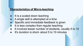 Characteristics of Micro-teaching
● It is a scaled down teaching
● A single skill is attempted at a time
● Specific and immediate feedback is given
● It is less complex than regular teaching
● It involves lesser number of students, usually 5 to 10
● It's duration is short- about 5 to 10 minutes
 