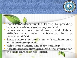 Installs confidence in the learner by providing
experiences where learners may succeed
 Serves as a model for desirable work habits,
attitudes and tasks performance in the
occupational field
 Spends more time interacting with students on a
1:1 or small group basis
 Helps those students who really need help
 Accepts responsibility along with the student for
the tasks learned or not learned.
 