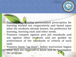  Trainees help develop personalized prescription for
learning worked out cooperatively and based upon
what the students already knows, his preference for
learning, learning style and other needs.
 Trainees compete against pres job standards and
not against other students and are graded on
achievement of the standards or criteria of each
task.
 Trainees know “up front”, before instruction begins
what they are expected to know and do to complete
the program.
 