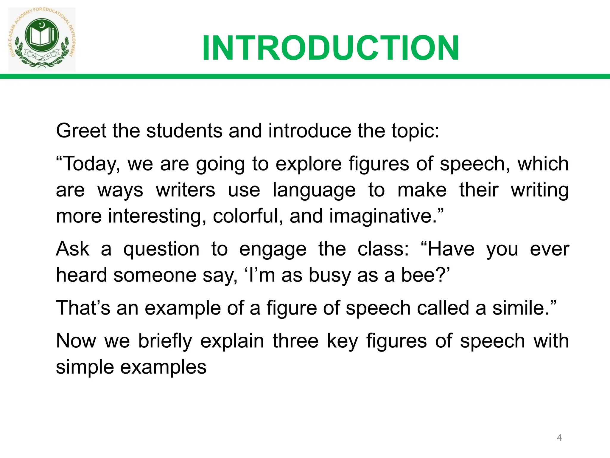 4
INTRODUCTION
Greet the students and introduce the topic:
“Today, we are going to explore figures of speech, which
are ways writers use language to make their writing
more interesting, colorful, and imaginative.”
Ask a question to engage the class: “Have you ever
heard someone say, ‘I’m as busy as a bee?’
That’s an example of a figure of speech called a simile.”
Now we briefly explain three key figures of speech with
simple examples
 