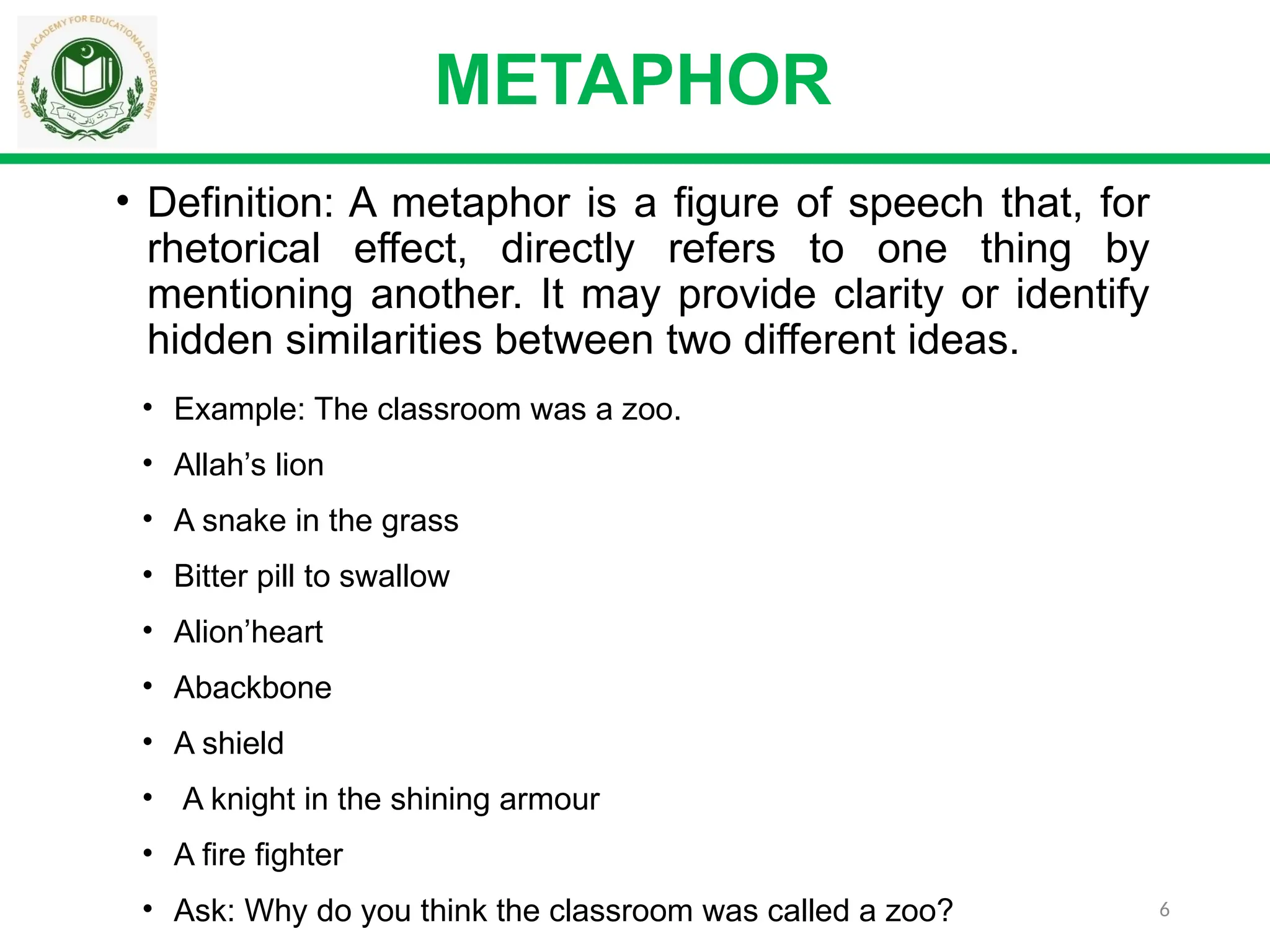 6
• Definition: A metaphor is a figure of speech that, for
rhetorical effect, directly refers to one thing by
mentioning another. It may provide clarity or identify
hidden similarities between two different ideas.
METAPHOR
• Example: The classroom was a zoo.
• Allah’s lion
• A snake in the grass
• Bitter pill to swallow
• Alion’heart
• Abackbone
• A shield
• A knight in the shining armour
• A fire fighter
• Ask: Why do you think the classroom was called a zoo?
 