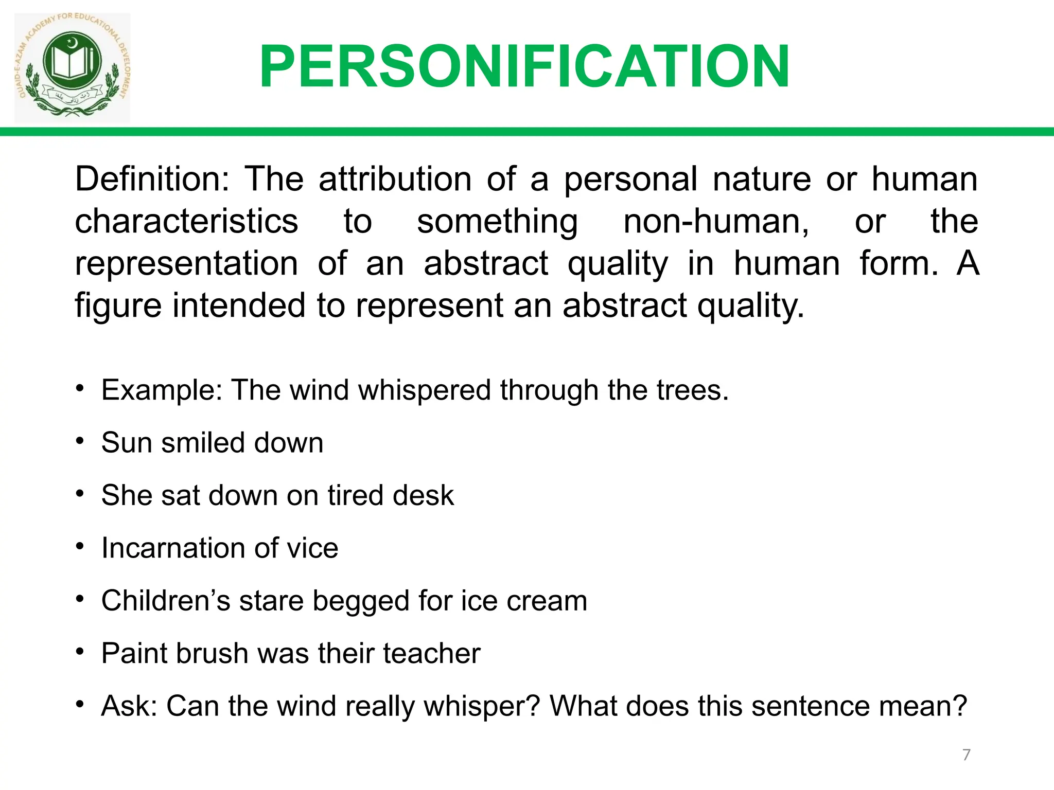 7
Definition: The attribution of a personal nature or human
characteristics to something non-human, or the
representation of an abstract quality in human form. A
figure intended to represent an abstract quality.
PERSONIFICATION
• Example: The wind whispered through the trees.
• Sun smiled down
• She sat down on tired desk
• Incarnation of vice
• Children’s stare begged for ice cream
• Paint brush was their teacher
• Ask: Can the wind really whisper? What does this sentence mean?
 