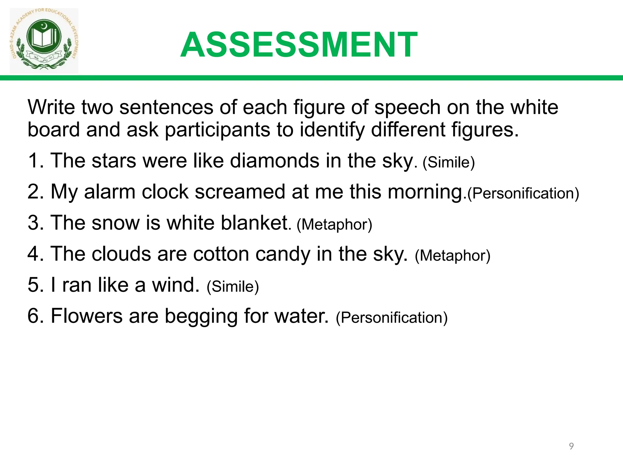9
ASSESSMENT
Write two sentences of each figure of speech on the white
board and ask participants to identify different figures.
1. The stars were like diamonds in the sky. (Simile)
2. My alarm clock screamed at me this morning.(Personification)
3. The snow is white blanket. (Metaphor)
4. The clouds are cotton candy in the sky. (Metaphor)
5. I ran like a wind. (Simile)
6. Flowers are begging for water. (Personification)
 