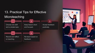 13. Practical Tips for Effective
Microteaching
1
Choose one skill
and a simple topic.
Keep lesson short
and focused.
4
2
Record and reflect
on teaching.
Re-teach based on
feedback.
5
Accept feedback
positively.
3
 