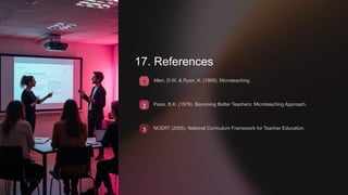 17. References
1 Allen, D.W. & Ryan, K. (1969). Microteaching.
2 Passi, B.K. (1976). Becoming Better Teachers: Microteaching Approach.
3 NCERT (2005). National Curriculum Framework for Teacher Education.
 