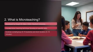 2. What is Microteaching?
Developed by Dwight W. Allen (1963), Stanford University.
A scaled-down teaching technique focusing on specific skills.
Involves a small group (5–10 students) and short duration (5–10
minutes).
 