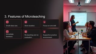 3. Features of Microteaching
1
Small class size.
4
2
Short duration.
Immediate
feedback.
5
Re-teaching and re-
evaluation.
3
Focus on one skill.
6
Supportive practice
environment.
 
