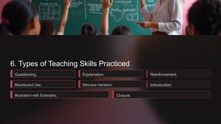 6. Types of Teaching Skills Practiced
Questioning.
Blackboard Use.
Illustration with Examples.
Explanation.
Stimulus Variation.
Closure.
Reinforcement.
Introduction.
 