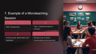 7. Example of a Microteaching
Session
Skill: Questioning.
1
3
Involves peer observation and
feedback.
Topic: Leadership styles (5
minutes).
2
Re-plan and re-teach
incorporating improvements.
4
 