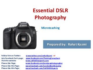 Essential DSLR
Photography
Microteaching

Prepared by: Rahat Kazmi
Follow him on Twitter:
Join Facebook Fan’s page:
Visit the website:
Please Like Page:
Please Like this Page:
Please Like this Page:

www.twitter.com/srahatkazmi or
www.facebook.com/TrainingConsultant
www.softskillsexperts.com
www.facebook.com/semiprophotographer
www.facebook.com/LondonBookkeeping
www.facebook.com/SoftSkillsExperts

 