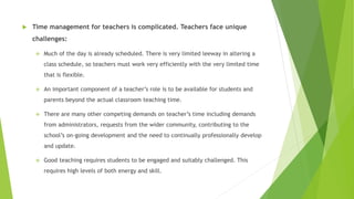  Time management for teachers is complicated. Teachers face unique
challenges:
 Much of the day is already scheduled. There is very limited leeway in altering a
class schedule, so teachers must work very efficiently with the very limited time
that is flexible.
 An important component of a teacher’s role is to be available for students and
parents beyond the actual classroom teaching time.
 There are many other competing demands on teacher’s time including demands
from administrators, requests from the wider community, contributing to the
school’s on-going development and the need to continually professionally develop
and update.
 Good teaching requires students to be engaged and suitably challenged. This
requires high levels of both energy and skill.
 