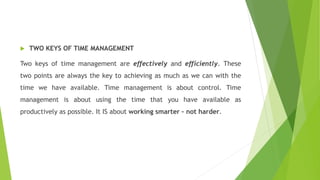  TWO KEYS OF TIME MANAGEMENT
Two keys of time management are effectively and efficiently. These
two points are always the key to achieving as much as we can with the
time we have available. Time management is about control. Time
management is about using the time that you have available as
productively as possible. It IS about working smarter – not harder.
 