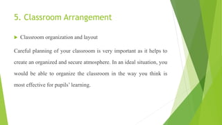 5. Classroom Arrangement
 Classroom organization and layout
Careful planning of your classroom is very important as it helps to
create an organized and secure atmosphere. In an ideal situation, you
would be able to organize the classroom in the way you think is
most effective for pupils’ learning.
 