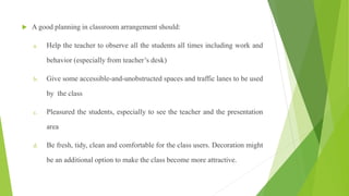  A good planning in classroom arrangement should:
a. Help the teacher to observe all the students all times including work and
behavior (especially from teacher’s desk)
b. Give some accessible-and-unobstructed spaces and traffic lanes to be used
by the class
c. Pleasured the students, especially to see the teacher and the presentation
area
d. Be fresh, tidy, clean and comfortable for the class users. Decoration might
be an additional option to make the class become more attractive.
 