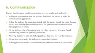 6. Communication
Teacher should make a good communication between teacher and students by:
 Making an agreement on how the students should call the teacher to make the
communication appropriate.
 Telling the students the proper time to talk with the teacher outside the class. Besides,
teacher also should tell the students when is the good time to contact the teacher
through phones or emails.
 Giving students a list of things and behaviors they can expect from you. Avoid
contradicting yourself or appearing indecisive.
 Allowing students to form a list of expectations they have for you, the instructor.
 Giving large opportunity for students to express their opinion.
 Making group discussions to let students have good interaction with one another.
 