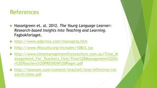 References
 Hasselgreen et. al. 2012. The Young Language Learner:
Research-based Insights Into Teaching and Learning.
Fagbokforlaget.
 http://www.adprima.com/managing.htm
 http://www.4faculty.org/includes/108r2.jsp
 http://www.timemanagementforteachers.com.au/Time_M
anagement_For_Teachers_files/Time%20Management%20fo
r%20Teachers%20PREVIEW%20Pages.pdf
 http://iseesam.com/content/teachall/text/effective/res
earch/time.pdf
 