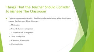 Things That the Teacher Should Consider
to Manage The Classroom
 There are things that the teachers should remember and consider when they want to
manage the classroom. Those things are:
1. Motivation
2. Class’ Behavior Management
3. Academic Work Management
4. Time Management
5. Classroom Arrangement
6. Communication
 