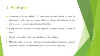 1. Motivation
 According to Dornyei (1998;117), motivation has been widely accepted by
both teachers and researchers as one of the key factors that influence the rate
and success of second/ foreign language learning.
 Being motivated to learn is the first impetus or stimulus needed to start the
class.
 Unmotivated students will give a hard time to the teachers.
 Motivation plays a big role (with classroom atmosphere) to promote students’
confidence and self-esteem to learn more effectively and enjoyably.
 