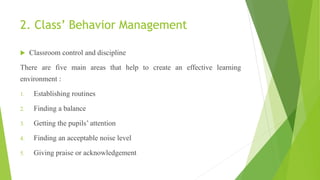 2. Class’ Behavior Management
 Classroom control and discipline
There are five main areas that help to create an effective learning
environment :
1. Establishing routines
2. Finding a balance
3. Getting the pupils’ attention
4. Finding an acceptable noise level
5. Giving praise or acknowledgement
 