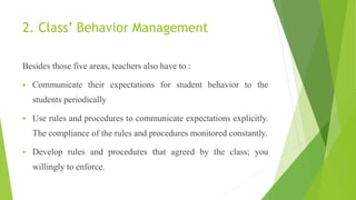 2. Class’ Behavior Management
Besides those five areas, teachers also have to :
 Communicate their expectations for student behavior to the
students periodically
 Use rules and procedures to communicate expectations explicitly.
The compliance of the rules and procedures monitored constantly.
 Develop rules and procedures that agreed by the class; you
willingly to enforce.
 
