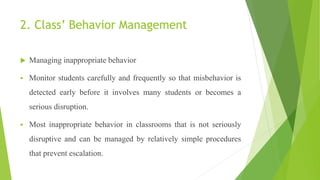 2. Class’ Behavior Management
 Managing inappropriate behavior
 Monitor students carefully and frequently so that misbehavior is
detected early before it involves many students or becomes a
serious disruption.
 Most inappropriate behavior in classrooms that is not seriously
disruptive and can be managed by relatively simple procedures
that prevent escalation.
 
