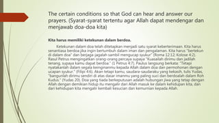 The certain conditions so that God can hear and answer our
prayers. (Syarat-syarat tertentu agar Allah dapat mendengar dan
menjawab doa-doa kita)
Kita harus memiliki ketekunan dalam berdoa.
Ketekunan dalam doa telah ditetapkan menjadi satu syarat keberterimaan. Kita harus
senantiasa berdoa jika ingin bertumbuh dalam iman dan pengalaman. Kita harus “bertekun
di dalam doa” dan berjaga-jagalah sambil mengucap syukur” (Roma 12:12; Kolose 4:2).
Rasul Petrus mengingatkan orang-orang percaya supaya “Kuasailah dirimu dan jadilah
tenang, supaya kamu dapat berdoa.” (1 Petrus 4:7). Paulus langsung berkata: “Tetapi
nyatakanlah dalam segala keinginanmu kepada Allah dalam doa dan permohonan dengan
ucapan syukur.” (Filipi 4:6). Akan tetapi kamu, saudara-saudaraku yang kekasih, tulis Yudas,
“bangunlah dirimu sendiri di atas dasar imanmu yang paling suci dan berdoalah dalam Roh
Kudus.” (Yudas 20). Doa yang tiada berkeputusan adalah hubungan jiwa yang tetap dengan
Allah dengan demikian hidup itu mengalir dari Allah masuk ke dalam kehidupan kita, dan
dari kehidupan kita mengalir kembali kesucian dan kemurnian kepada Allah.
 