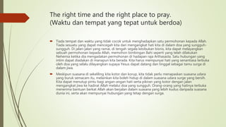 The right time and the right place to pray.
(Waktu dan tempat yang tepat untuk berdoa)
 Tiada tempat dan waktu yang tidak cocok untuk menghadapkan satu permohonan kepada Allah.
Tiada sesuatu yang dapat mencegah kita dari mengangkat hati kita di dalam doa yang sungguh-
sungguh. Di jalan-jalan yang ramai, di tengah segala kesibukan bisnis, kita dapat melayangkan
sebuah permohonan kepada Allah, memohon bimbingan Ilahi seperti yang telah dilakukan
Nehemia ketika dia mengadakan permohonan di hadapan raja Arthasasta. Satu hubungan yang
intim dapat diadakan di manapun kita berada. Kita harus mempunyai hati yang senantiasa terbuka
oleh doa yang selalu dilayangkan supaya Yesus dapat datang dan tinggal sebagai tamu surga di
dalam jiwa.
 Meskipun suasana di sekeliling kita kotor dan korup, kita tidak perlu menapaskan suasana udara
yang buruk semacam itu, melainkan kita boleh hidup di dalam suasana udara surge yang bersih.
Kita dapat menutup pintu bagi angan-angan hati serta pikiran yang kotor dengan jalan
mengangkat jiwa ke hadirat Allah melalui doa yang sungguh. Orang-orang yang hatinya terbuka
menerima bantuan berkat Allah akan berjalan dalam suasana yang lebih kudus daripada suasana
dunia ini, serta akan mempunyai hubungan yang tetap dengan surga.
 